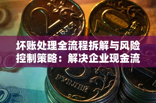 北京坏账处理全流程拆解与风险控制策略：解决企业现金流顽疾的实战指南