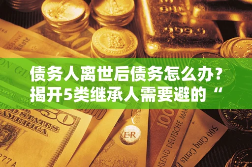 北京债务人离世后债务怎么办？揭开5类继承人需要避的“坑”