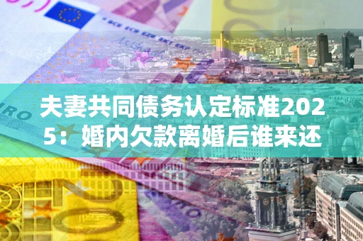 北京夫妻共同债务认定标准2025:婚内欠款离婚后谁来还? 北京夫妻共同债务认定标准2025:婚内欠款离婚后谁来还?